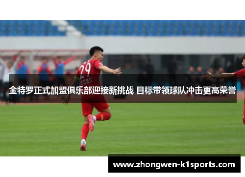 金特罗正式加盟俱乐部迎接新挑战 目标带领球队冲击更高荣誉