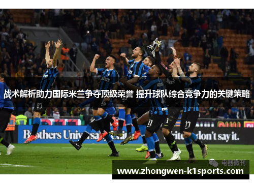战术解析助力国际米兰争夺顶级荣誉 提升球队综合竞争力的关键策略